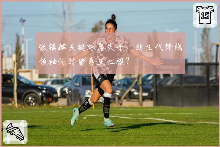 张镇麟关键球屡失手，新生代锋线领袖何时能真正扛旗？