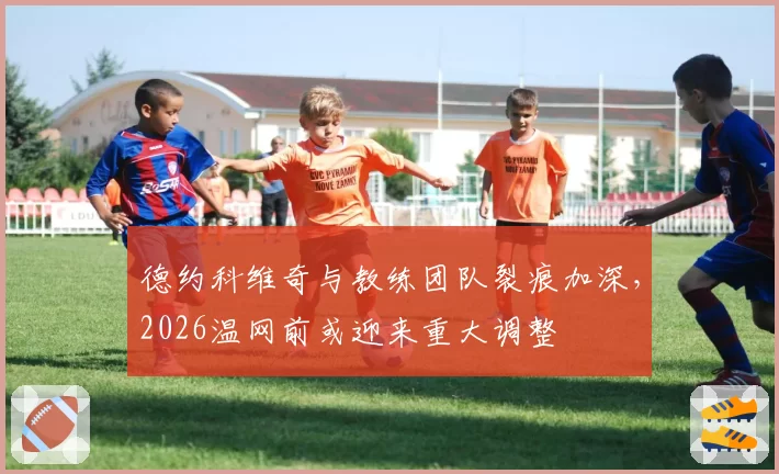 德约科维奇与教练团队裂痕加深，2026温网前或迎来重大调整