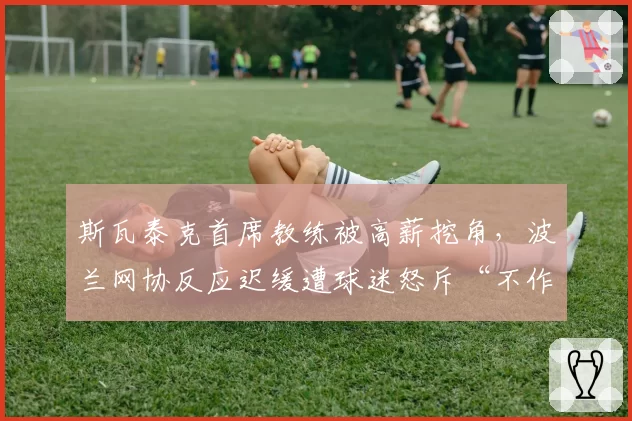 斯瓦泰克首席教练被高薪挖角，波兰网协反应迟缓遭球迷怒斥“不作为”