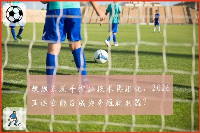 樊振东反手拧拉技术再进化,2026亚运会能否成为夺冠新利器?