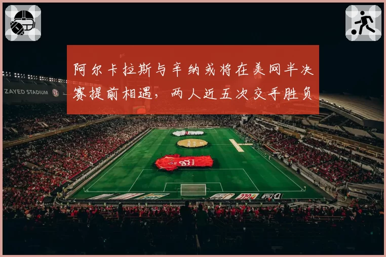 阿尔卡拉斯与辛纳或将在美网半决赛提前相遇，两人近五次交手胜负差距仅差两盘