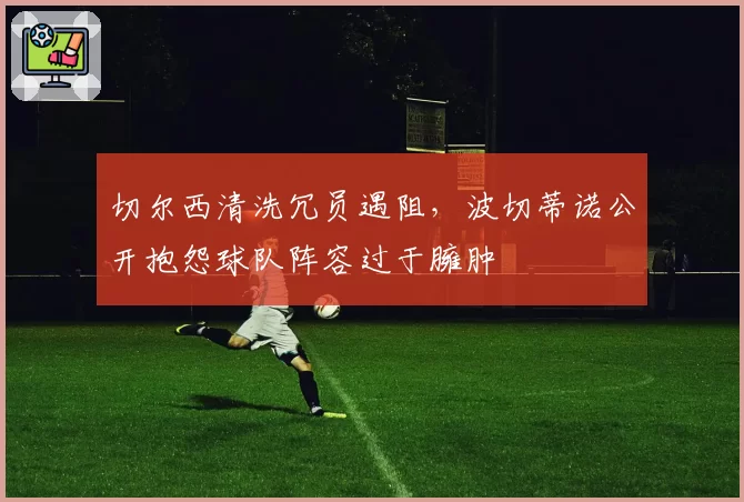 切尔西清洗冗员遇阻,波切蒂诺公开抱怨球队阵容过于臃肿