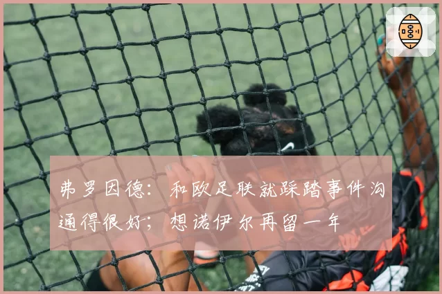 弗罗因德：和欧足联就踩踏事件沟通得很好；想诺伊尔再留一年