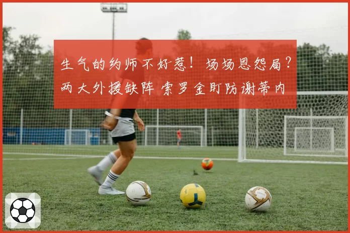 生气的约师不好惹！场场恩怨局？两大外援缺阵 索罗金盯防谢蒂内