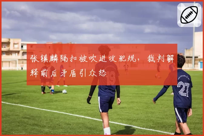 张镇麟隔扣被吹进攻犯规，裁判解释前后矛盾引众怒