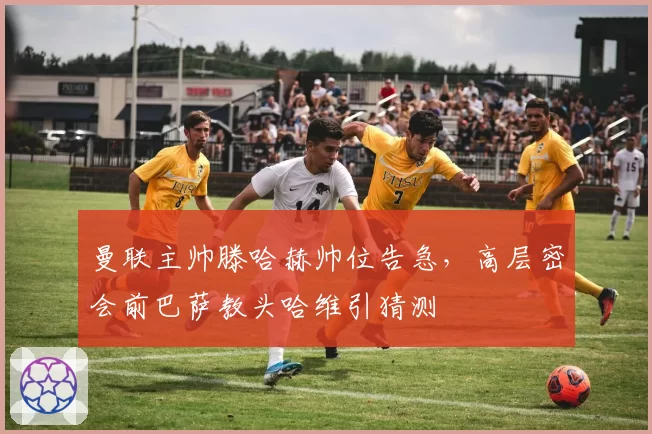 曼联主帅滕哈赫帅位告急，高层密会前巴萨教头哈维引猜测