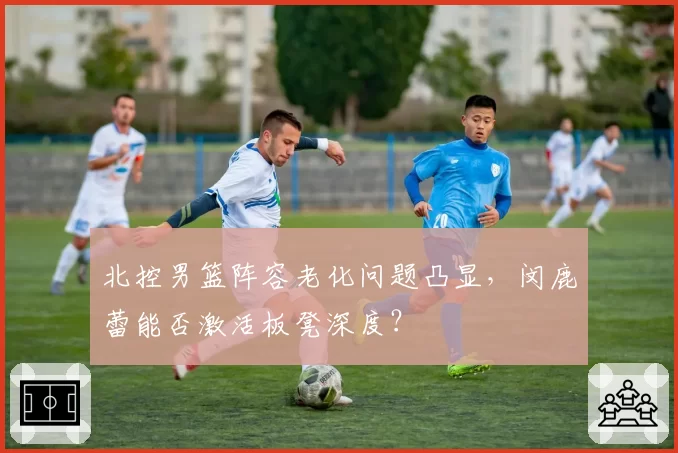 北控男篮阵容老化问题凸显，闵鹿蕾能否激活板凳深度？