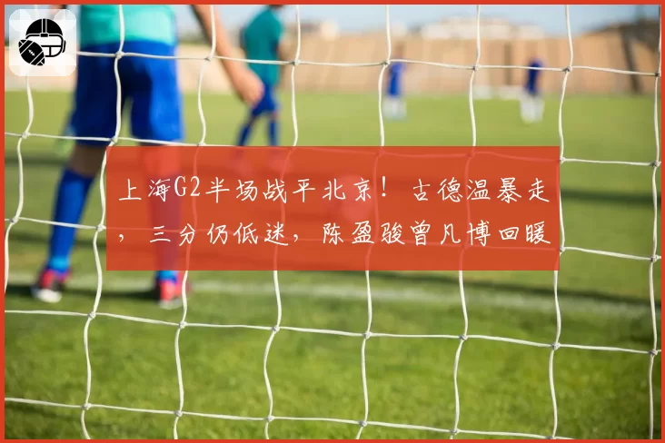 上海G2半场战平北京！古德温暴走，三分仍低迷，陈盈骏曾凡博回暖