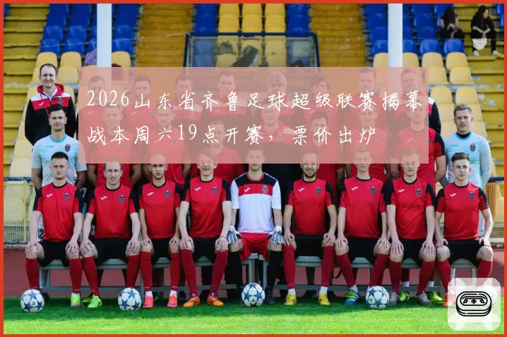 2026山东省齐鲁足球超级联赛揭幕战本周六19点开赛，票价出炉
