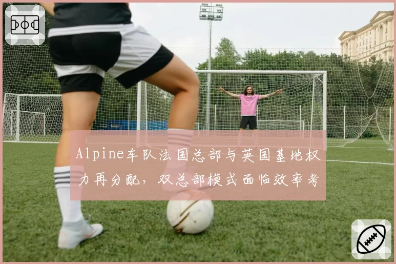 Alpine车队法国总部与英国基地权力再分配，双总部模式面临效率考验