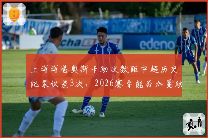 上海海港奥斯卡助攻数距中超历史纪录仅差3次，2026赛季能否加冕助攻王？