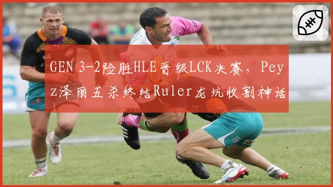 GEN 3-2险胜HLE晋级LCK决赛,Peyz泽丽五杀终结Ruler龙坑收割神话