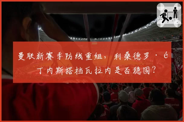 曼联新赛季防线重组,利桑德罗·马丁内斯搭档瓦拉内是否稳固?