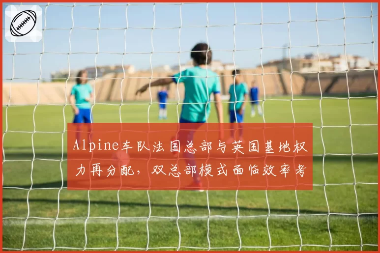 Alpine车队法国总部与英国基地权力再分配，双总部模式面临效率考验