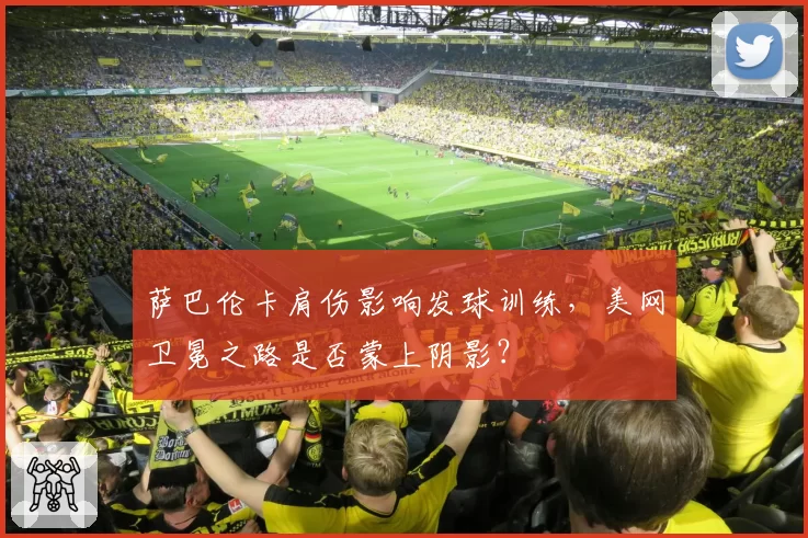 萨巴伦卡肩伤影响发球训练，美网卫冕之路是否蒙上阴影？