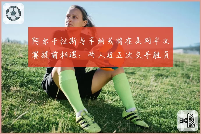 阿尔卡拉斯与辛纳或将在美网半决赛提前相遇，两人近五次交手胜负差距仅差两盘