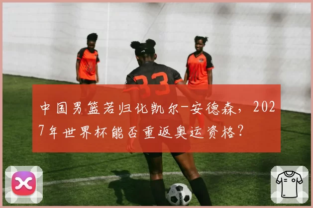 中国男篮若归化凯尔-安德森，2027年世界杯能否重返奥运资格？
