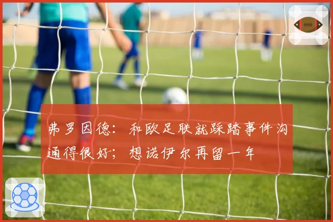 弗罗因德：和欧足联就踩踏事件沟通得很好；想诺伊尔再留一年