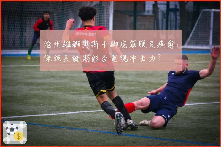 沧州雄狮奥斯卡脚底筋膜炎痊愈，保级关键期能否重现冲击力？