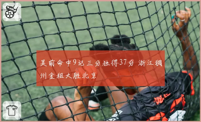 吴前命中9记三分独得37分 浙江稠州金租大胜北京