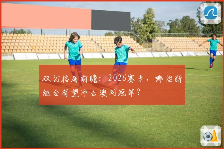双打格局前瞻：2026赛季，哪些新组合有望冲击澳网冠军？