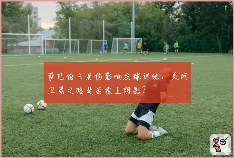 萨巴伦卡肩伤影响发球训练，美网卫冕之路是否蒙上阴影？
