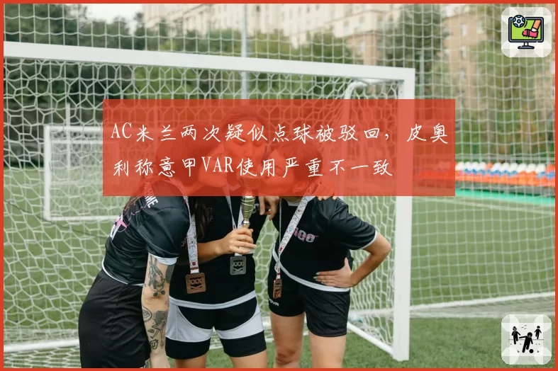 AC米兰两次疑似点球被驳回,皮奥利称意甲VAR使用严重不一致