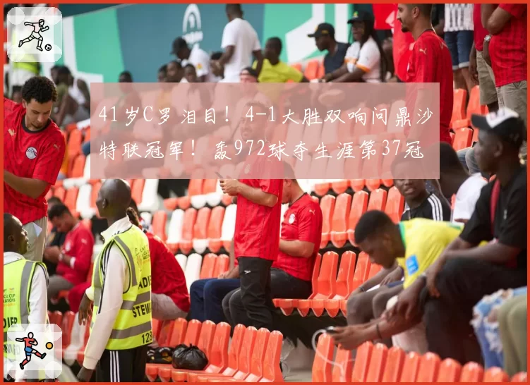 41岁C罗泪目!4-1大胜双响问鼎沙特联冠军!轰972球夺生涯第37冠