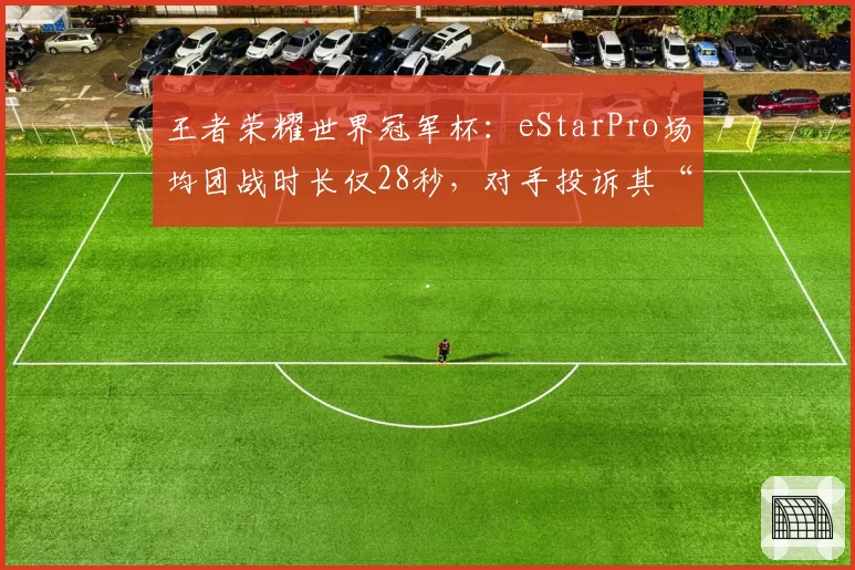 王者荣耀世界冠军杯：eStarPro场均团战时长仅28秒，对手投诉其“卡帧战术”不公