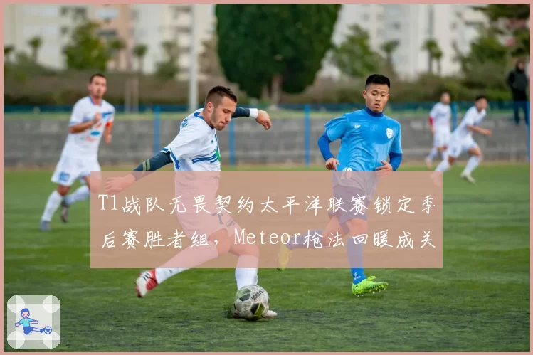 T1战队无畏契约太平洋联赛锁定季后赛胜者组，Meteor枪法回暖成关键变量