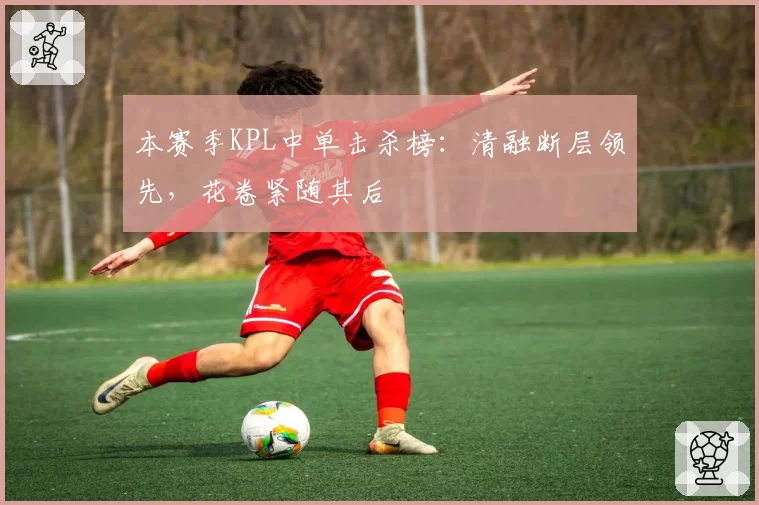 本赛季KPL中单击杀榜：清融断层领先，花卷紧随其后