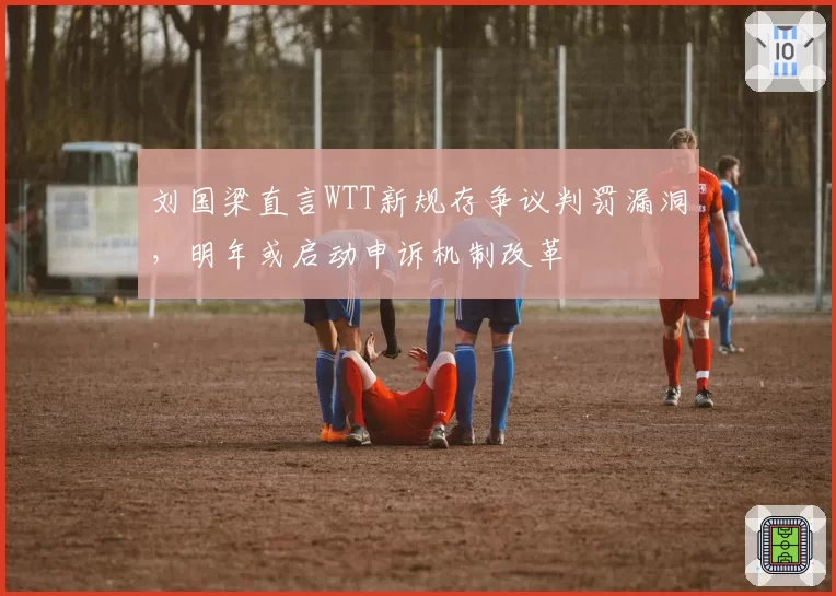 刘国梁直言WTT新规存争议判罚漏洞,明年或启动申诉机制改革
