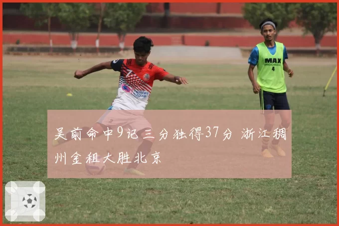 吴前命中9记三分独得37分 浙江稠州金租大胜北京