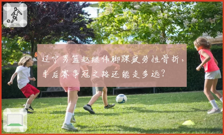 辽宁男篮赵继伟脚踝疲劳性骨折，季后赛争冠之路还能走多远？