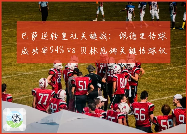 巴萨逆转皇社关键战:佩德里传球成功率94% vs 贝林厄姆关键传球仅1次