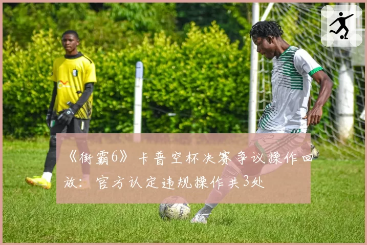 《街霸6》卡普空杯决赛争议操作回放:官方认定违规操作共3处