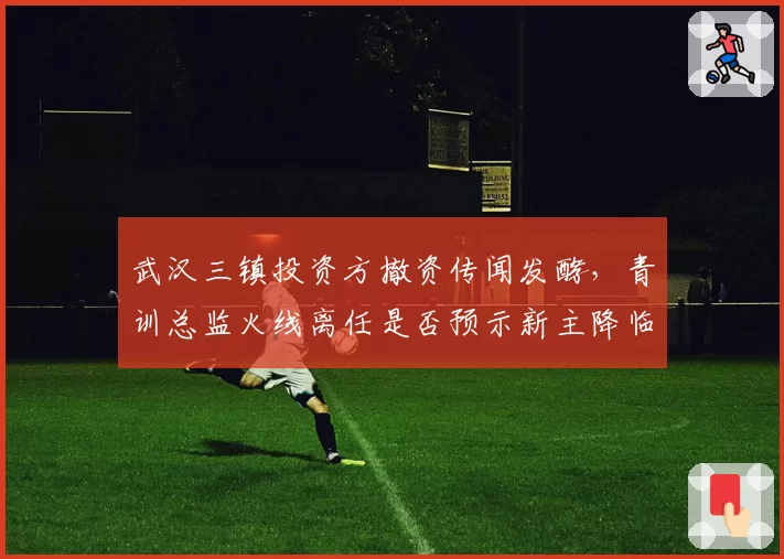 武汉三镇投资方撤资传闻发酵，青训总监火线离任是否预示新主降临？
