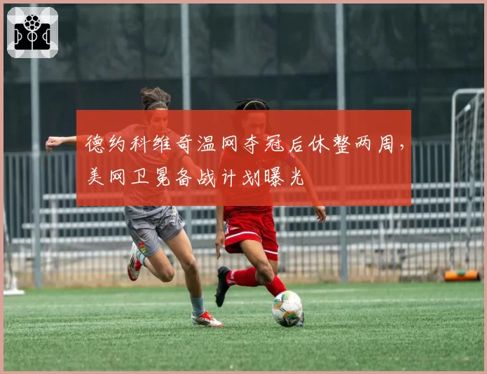 德约科维奇温网夺冠后休整两周，美网卫冕备战计划曝光