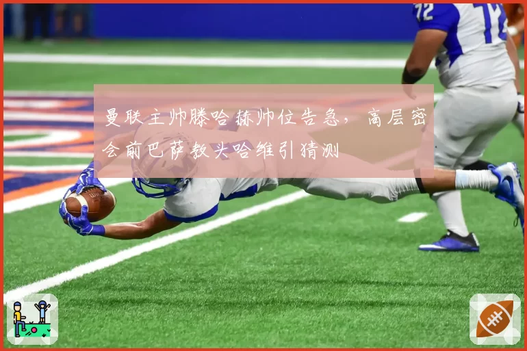 曼联主帅滕哈赫帅位告急，高层密会前巴萨教头哈维引猜测