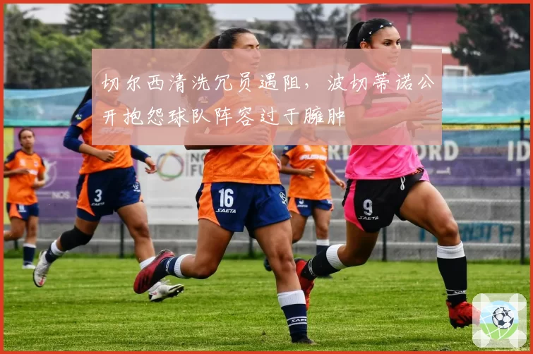 切尔西清洗冗员遇阻,波切蒂诺公开抱怨球队阵容过于臃肿