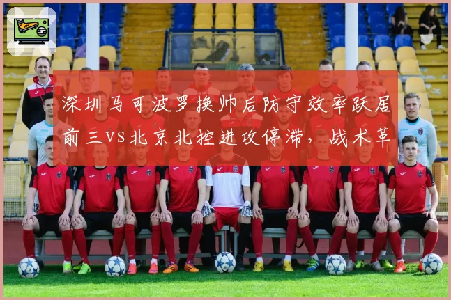 深圳马可波罗换帅后防守效率跃居前三vs北京北控进攻停滞,战术革新决定球队命运