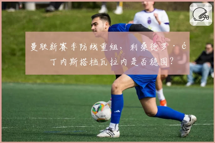 曼联新赛季防线重组,利桑德罗·马丁内斯搭档瓦拉内是否稳固?