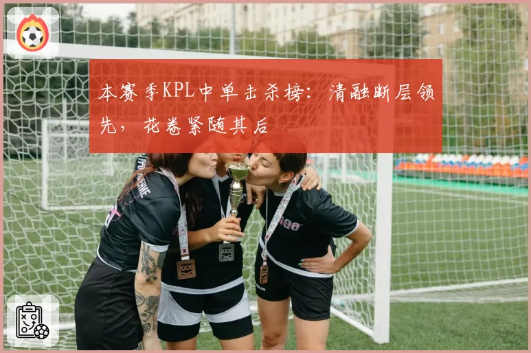 本赛季KPL中单击杀榜：清融断层领先，花卷紧随其后
