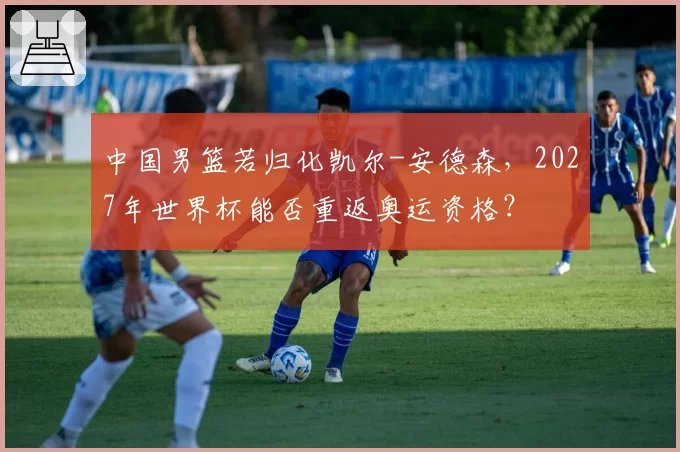 中国男篮若归化凯尔-安德森，2027年世界杯能否重返奥运资格？