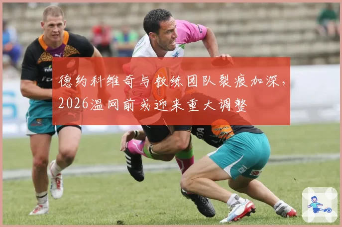 德约科维奇与教练团队裂痕加深，2026温网前或迎来重大调整