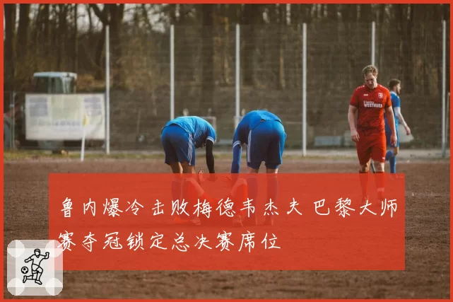 鲁内爆冷击败梅德韦杰夫 巴黎大师赛夺冠锁定总决赛席位