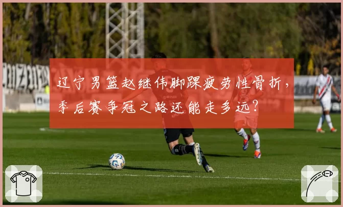 辽宁男篮赵继伟脚踝疲劳性骨折，季后赛争冠之路还能走多远？