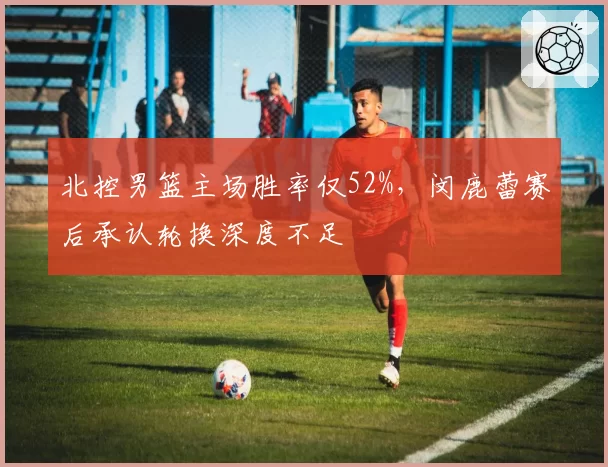 北控男篮主场胜率仅52%,闵鹿蕾赛后承认轮换深度不足