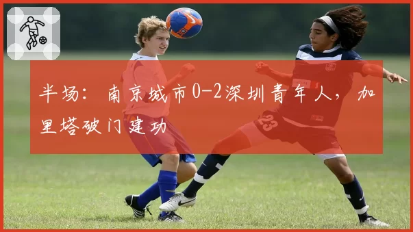 半场：南京城市0-2深圳青年人，加里塔破门建功