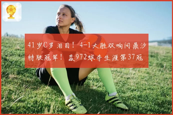 41岁C罗泪目！4-1大胜双响问鼎沙特联冠军！轰972球夺生涯第37冠